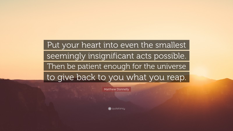 Matthew Donnelly Quote: “Put your heart into even the smallest seemingly insignificant acts possible. Then be patient enough for the universe to give back to you what you reap.”
