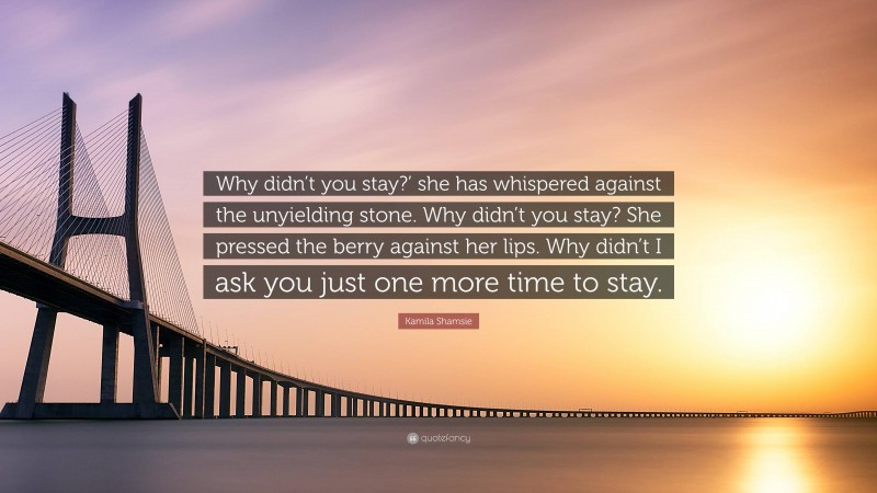Kamila Shamsie Quote: “Why didn’t you stay?’ she has whispered against the unyielding stone. Why didn’t you stay? She pressed the berry against her lips. Why didn’t I ask you just one more time to stay.”