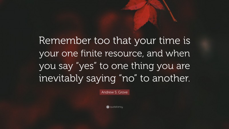 Andrew S. Grove Quote: “Remember too that your time is your one finite resource, and when you say “yes” to one thing you are inevitably saying “no” to another.”