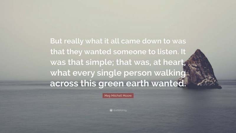 Meg Mitchell Moore Quote: “But really what it all came down to was that they wanted someone to listen. It was that simple; that was, at heart, what every single person walking across this green earth wanted.”