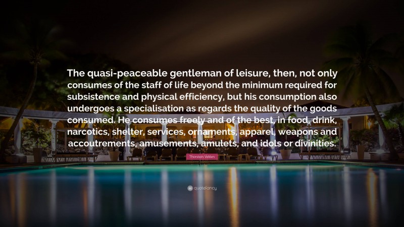 Thorstein Veblen Quote: “The quasi-peaceable gentleman of leisure, then, not only consumes of the staff of life beyond the minimum required for subsistence and physical efficiency, but his consumption also undergoes a specialisation as regards the quality of the goods consumed. He consumes freely and of the best, in food, drink, narcotics, shelter, services, ornaments, apparel, weapons and accoutrements, amusements, amulets, and idols or divinities.”