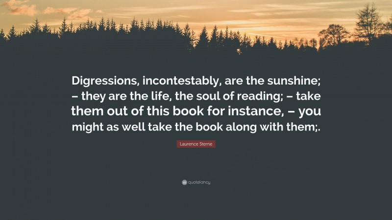 Laurence Sterne Quote: “Digressions, incontestably, are the sunshine; – they are the life, the soul of reading; – take them out of this book for instance, – you might as well take the book along with them;.”