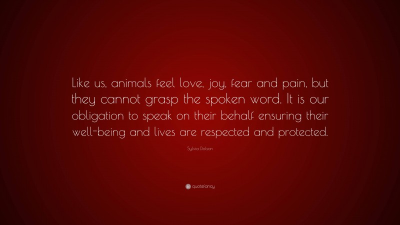 Sylvia Dolson Quote: “Like us, animals feel love, joy, fear and pain, but they cannot grasp the spoken word. It is our obligation to speak on their behalf ensuring their well-being and lives are respected and protected.”