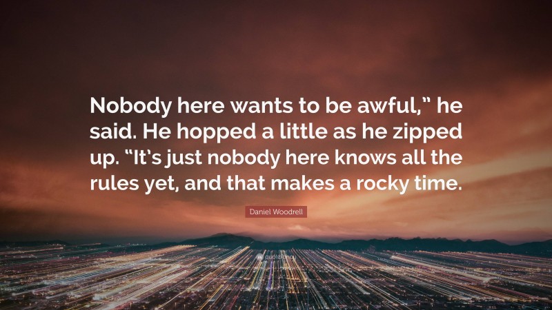 Daniel Woodrell Quote: “Nobody here wants to be awful,” he said. He hopped a little as he zipped up. “It’s just nobody here knows all the rules yet, and that makes a rocky time.”