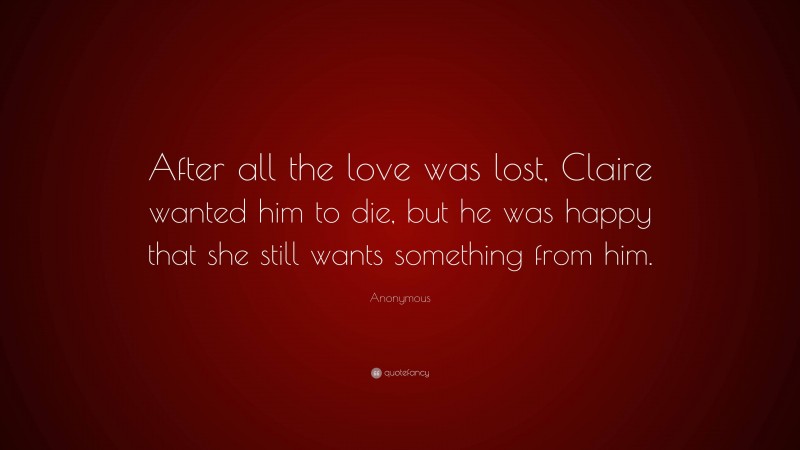 Anonymous Quote: “After all the love was lost, Claire wanted him to die, but he was happy that she still wants something from him.”