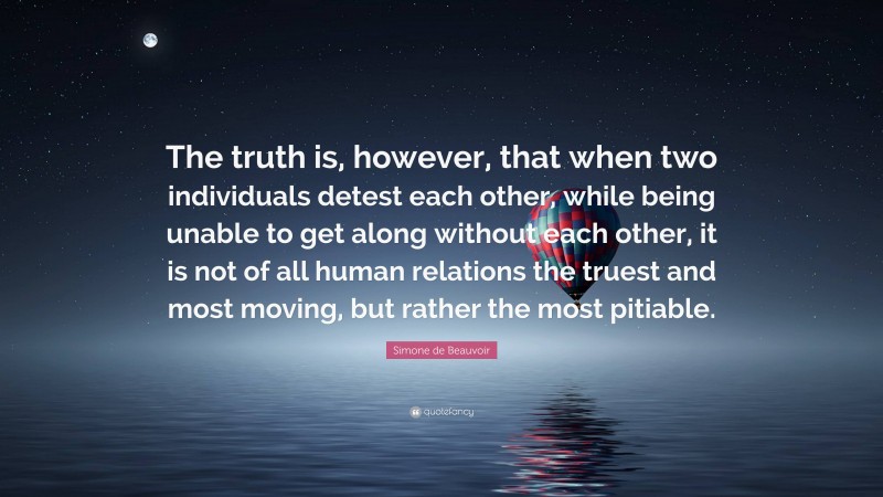 Simone de Beauvoir Quote: “The truth is, however, that when two individuals detest each other, while being unable to get along without each other, it is not of all human relations the truest and most moving, but rather the most pitiable.”