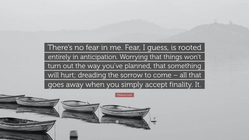 Pittacus Lore Quote: “There’s no fear in me. Fear, I guess, is rooted entirely in anticipation. Worrying that things won’t turn out the way you’ve planned, that something will hurt; dreading the sorrow to come – all that goes away when you simply accept finality. It.”
