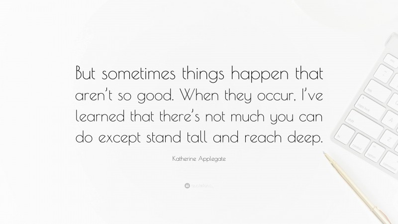 Katherine Applegate Quote: “But sometimes things happen that aren’t so good. When they occur, I’ve learned that there’s not much you can do except stand tall and reach deep.”