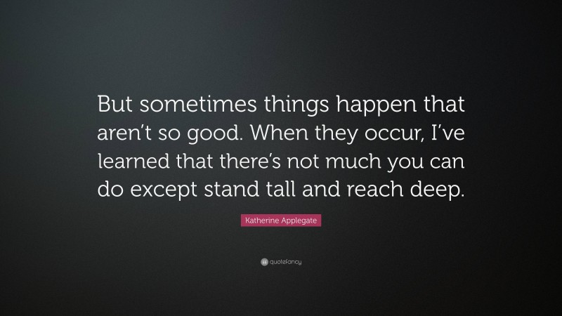 Katherine Applegate Quote: “But sometimes things happen that aren’t so good. When they occur, I’ve learned that there’s not much you can do except stand tall and reach deep.”