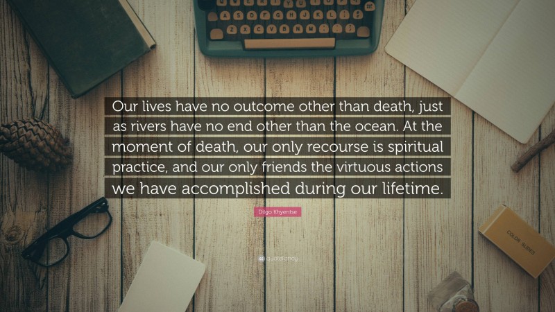 Dilgo Khyentse Quote: “Our lives have no outcome other than death, just as rivers have no end other than the ocean. At the moment of death, our only recourse is spiritual practice, and our only friends the virtuous actions we have accomplished during our lifetime.”