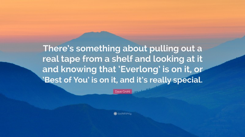 Dave Grohl Quote: “There’s something about pulling out a real tape from a shelf and looking at it and knowing that ‘Everlong’ is on it, or ‘Best of You’ is on it, and it’s really special.”