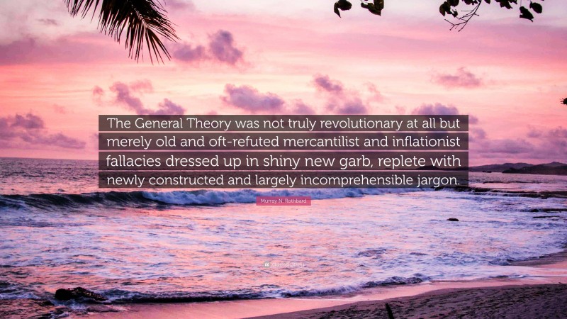 Murray N. Rothbard Quote: “The General Theory was not truly revolutionary at all but merely old and oft-refuted mercantilist and inflationist fallacies dressed up in shiny new garb, replete with newly constructed and largely incomprehensible jargon.”