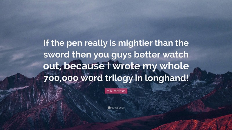 M.R. Mathias Quote: “If the pen really is mightier than the sword then you guys better watch out, because I wrote my whole 700,000 w0rd trilogy in longhand!”