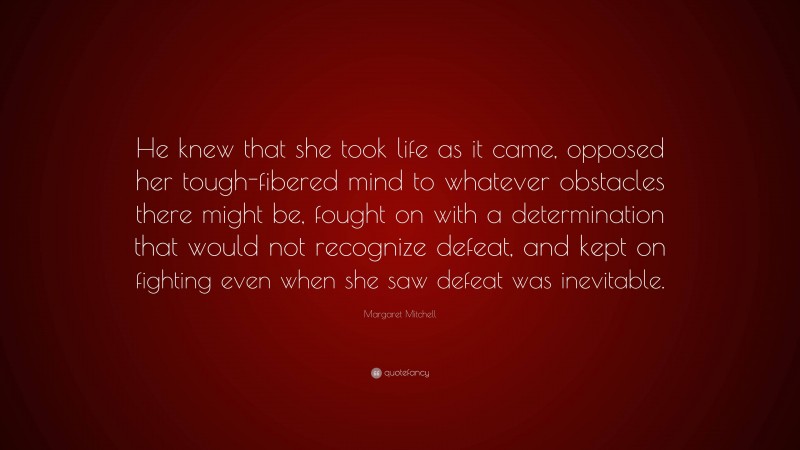 Margaret Mitchell Quote: “He knew that she took life as it came, opposed her tough-fibered mind to whatever obstacles there might be, fought on with a determination that would not recognize defeat, and kept on fighting even when she saw defeat was inevitable.”