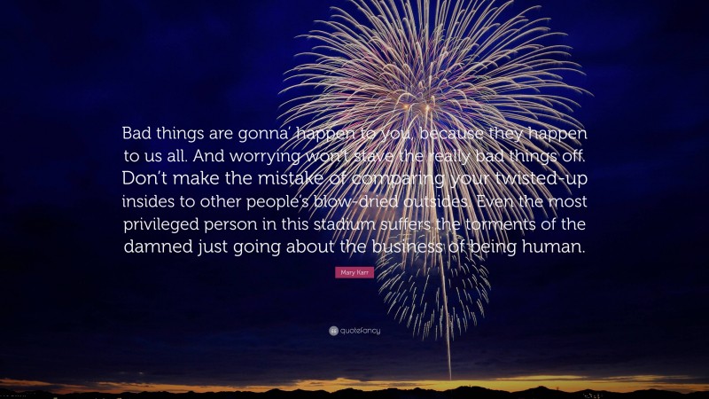 Mary Karr Quote: “Bad things are gonna’ happen to you, because they happen to us all. And worrying won’t stave the really bad things off. Don’t make the mistake of comparing your twisted-up insides to other people’s blow-dried outsides. Even the most privileged person in this stadium suffers the torments of the damned just going about the business of being human.”
