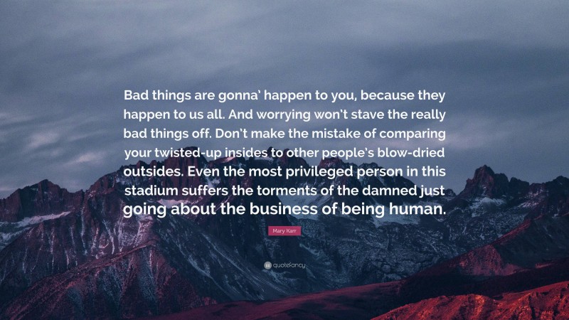 Mary Karr Quote: “Bad things are gonna’ happen to you, because they happen to us all. And worrying won’t stave the really bad things off. Don’t make the mistake of comparing your twisted-up insides to other people’s blow-dried outsides. Even the most privileged person in this stadium suffers the torments of the damned just going about the business of being human.”