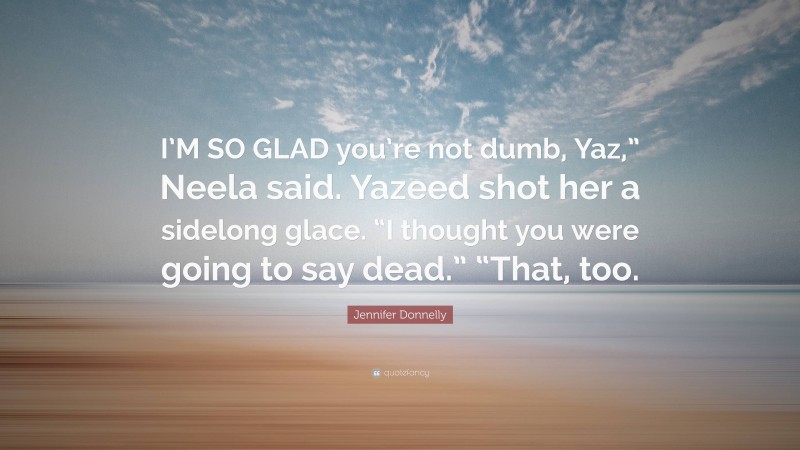 Jennifer Donnelly Quote: “I’M SO GLAD you’re not dumb, Yaz,” Neela said. Yazeed shot her a sidelong glace. “I thought you were going to say dead.” “That, too.”