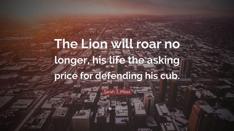 Sarah J. Maas Quote: “The Lion will roar no longer, his life the asking price for defending his cub.”