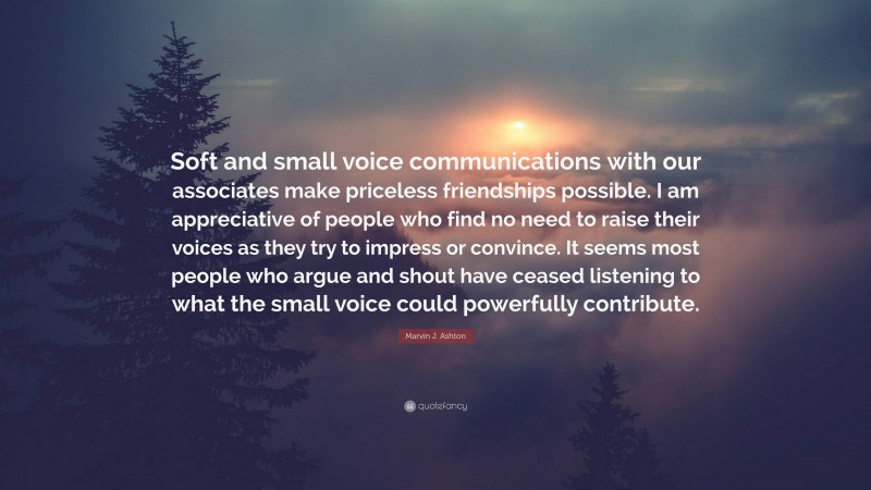 Marvin J. Ashton Quote: “Soft and small voice communications with our associates make priceless friendships possible. I am appreciative of people who find no need to raise their voices as they try to impress or convince. It seems most people who argue and shout have ceased listening to what the small voice could powerfully contribute.”