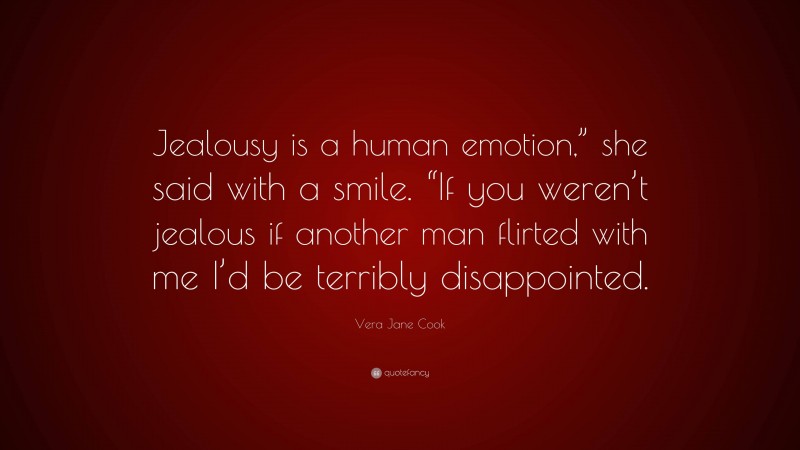 Vera Jane Cook Quote: “Jealousy is a human emotion,” she said with a smile. “If you weren’t jealous if another man flirted with me I’d be terribly disappointed.”