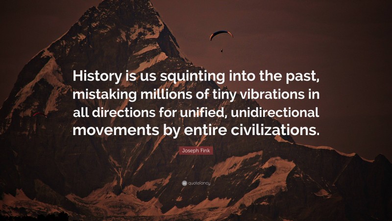 Joseph Fink Quote: “History is us squinting into the past, mistaking millions of tiny vibrations in all directions for unified, unidirectional movements by entire civilizations.”