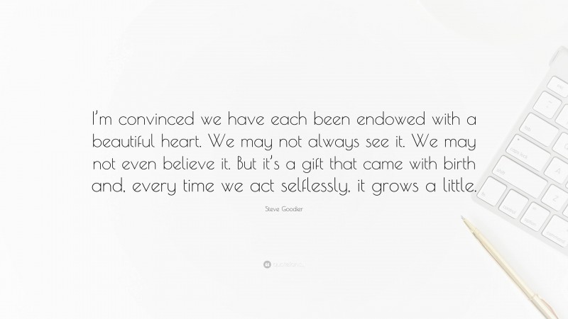 Steve Goodier Quote: “I’m convinced we have each been endowed with a beautiful heart. We may not always see it. We may not even believe it. But it’s a gift that came with birth and, every time we act selflessly, it grows a little.”