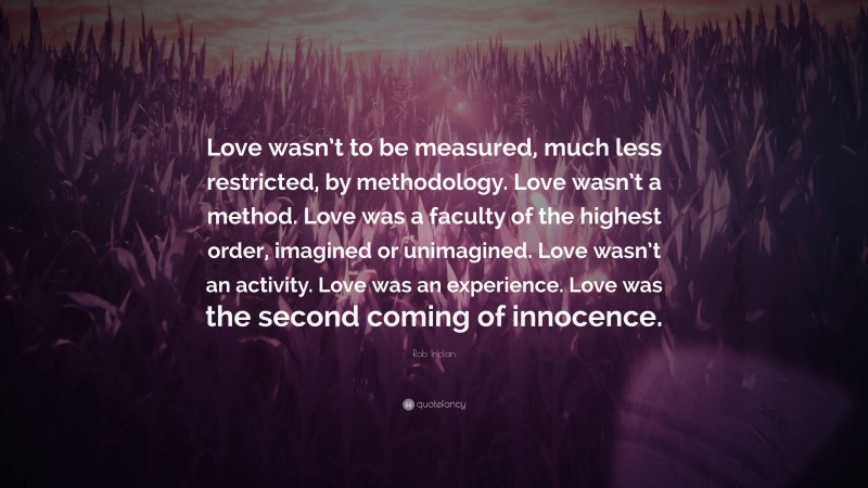 Rob Inclan Quote: “Love wasn’t to be measured, much less restricted, by methodology. Love wasn’t a method. Love was a faculty of the highest order, imagined or unimagined. Love wasn’t an activity. Love was an experience. Love was the second coming of innocence.”