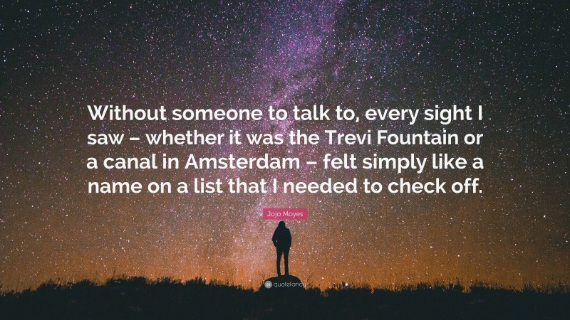Jojo Moyes Quote: “Without someone to talk to, every sight I saw – whether it was the Trevi Fountain or a canal in Amsterdam – felt simply like a name on a list that I needed to check off.”