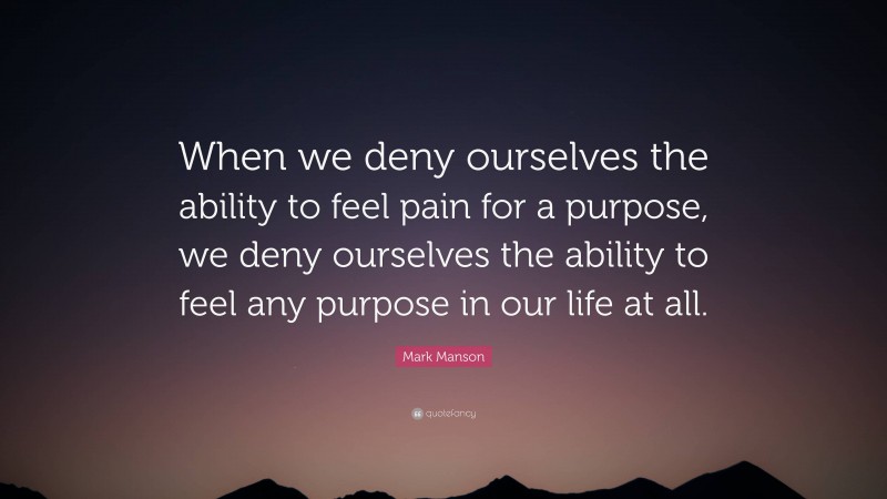 Mark Manson Quote: “When we deny ourselves the ability to feel pain for a purpose, we deny ourselves the ability to feel any purpose in our life at all.”