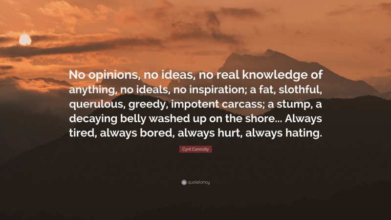 Cyril Connolly Quote: “No opinions, no ideas, no real knowledge of anything, no ideals, no inspiration; a fat, slothful, querulous, greedy, impotent carcass; a stump, a decaying belly washed up on the shore... Always tired, always bored, always hurt, always hating.”