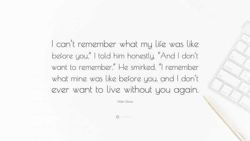 Abbi Glines Quote: “I can’t remember what my life was like before you,” I told him honestly. “And I don’t want to remember.” He smirked. “I remember what mine was like before you, and I don’t ever want to live without you again.”