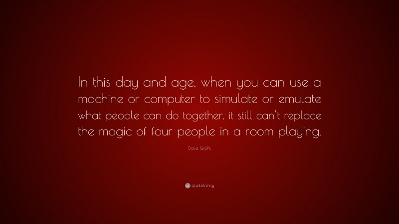 Dave Grohl Quote: “In this day and age, when you can use a machine or computer to simulate or emulate what people can do together, it still can’t replace the magic of four people in a room playing.”