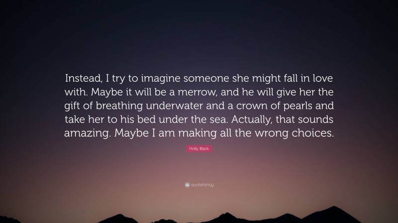 Holly Black Quote: “Instead, I try to imagine someone she might fall in love with. Maybe it will be a merrow, and he will give her the gift of breathing underwater and a crown of pearls and take her to his bed under the sea. Actually, that sounds amazing. Maybe I am making all the wrong choices.”