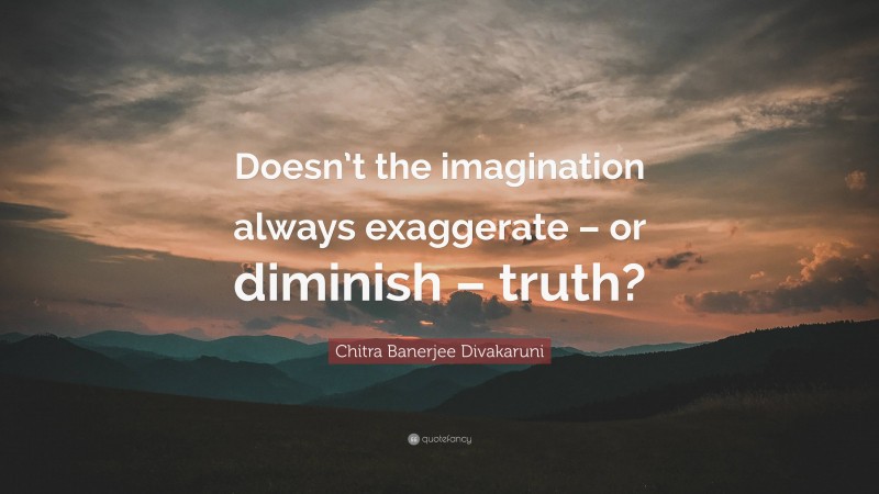 Chitra Banerjee Divakaruni Quote: “Doesn’t the imagination always exaggerate – or diminish – truth?”