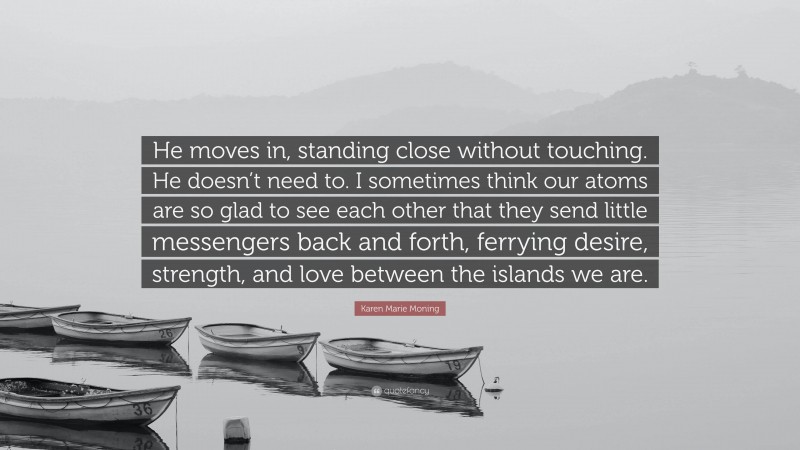 Karen Marie Moning Quote: “He moves in, standing close without touching. He doesn’t need to. I sometimes think our atoms are so glad to see each other that they send little messengers back and forth, ferrying desire, strength, and love between the islands we are.”