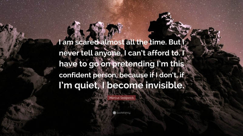 Marcus Sedgwick Quote: “I am scared almost all the time. But I never tell anyone. I can’t afford to. I have to go on pretending I’m this confident person, because if I don’t, if I’m quiet, I become invisible.”