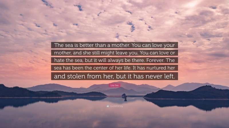 Lisa See Quote: “The sea is better than a mother. You can love your mother, and she still might leave you. You can love or hate the sea, but it will always be there. Forever. The sea has been the center of her life. It has nurtured her and stolen from her, but it has never left.”