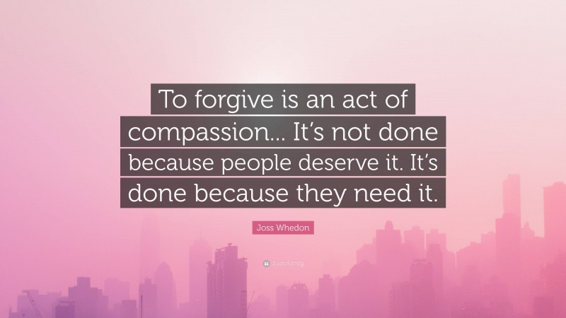 Joss Whedon Quote: “To forgive is an act of compassion... It’s not done because people deserve it. It’s done because they need it.”