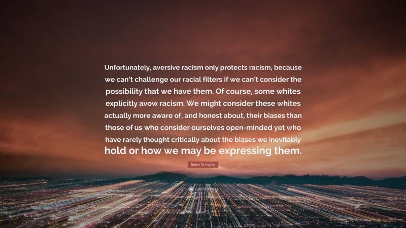 Robin DiAngelo Quote: “Unfortunately, aversive racism only protects racism, because we can’t challenge our racial filters if we can’t consider the possibility that we have them. Of course, some whites explicitly avow racism. We might consider these whites actually more aware of, and honest about, their biases than those of us who consider ourselves open-minded yet who have rarely thought critically about the biases we inevitably hold or how we may be expressing them.”