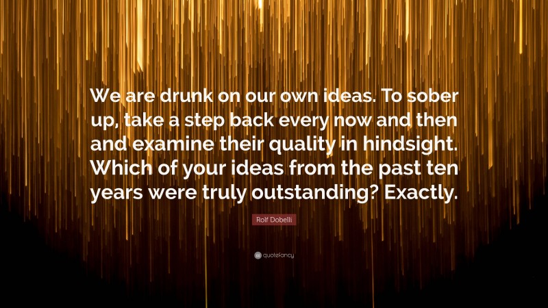 Rolf Dobelli Quote: “We are drunk on our own ideas. To sober up, take a step back every now and then and examine their quality in hindsight. Which of your ideas from the past ten years were truly outstanding? Exactly.”