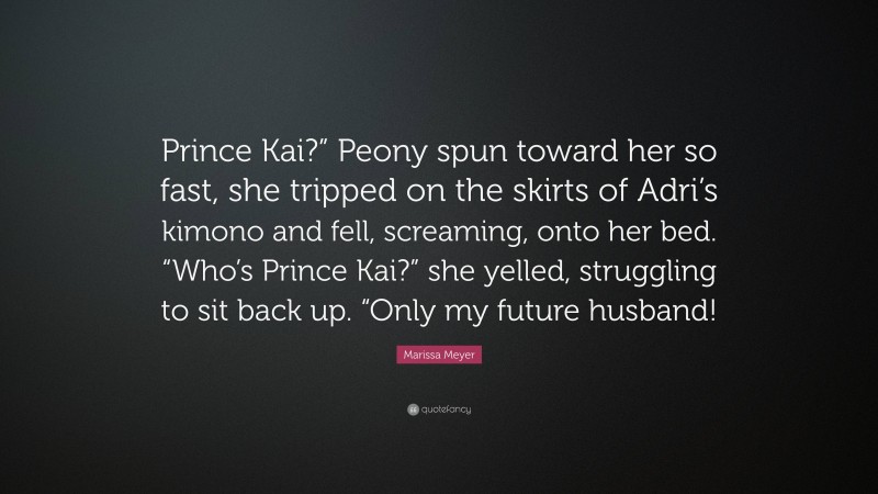 Marissa Meyer Quote: “Prince Kai?” Peony spun toward her so fast, she tripped on the skirts of Adri’s kimono and fell, screaming, onto her bed. “Who’s Prince Kai?” she yelled, struggling to sit back up. “Only my future husband!”