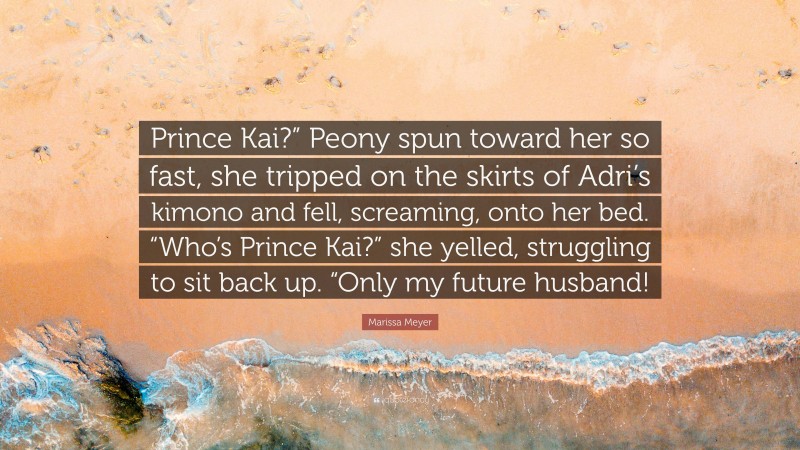 Marissa Meyer Quote: “Prince Kai?” Peony spun toward her so fast, she tripped on the skirts of Adri’s kimono and fell, screaming, onto her bed. “Who’s Prince Kai?” she yelled, struggling to sit back up. “Only my future husband!”