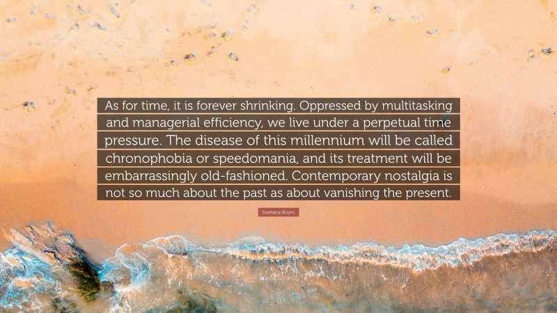 Svetlana Boym Quote: “As for time, it is forever shrinking. Oppressed by multitasking and managerial efficiency, we live under a perpetual time pressure. The disease of this millennium will be called chronophobia or speedomania, and its treatment will be embarrassingly old-fashioned. Contemporary nostalgia is not so much about the past as about vanishing the present.”