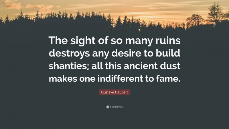 Gustave Flaubert Quote: “The sight of so many ruins destroys any desire to build shanties; all this ancient dust makes one indifferent to fame.”