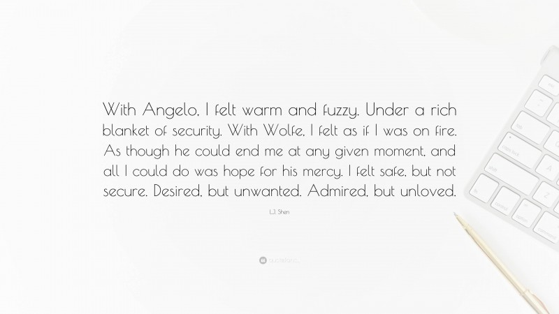 L.J. Shen Quote: “With Angelo, I felt warm and fuzzy. Under a rich blanket of security. With Wolfe, I felt as if I was on fire. As though he could end me at any given moment, and all I could do was hope for his mercy. I felt safe, but not secure. Desired, but unwanted. Admired, but unloved.”