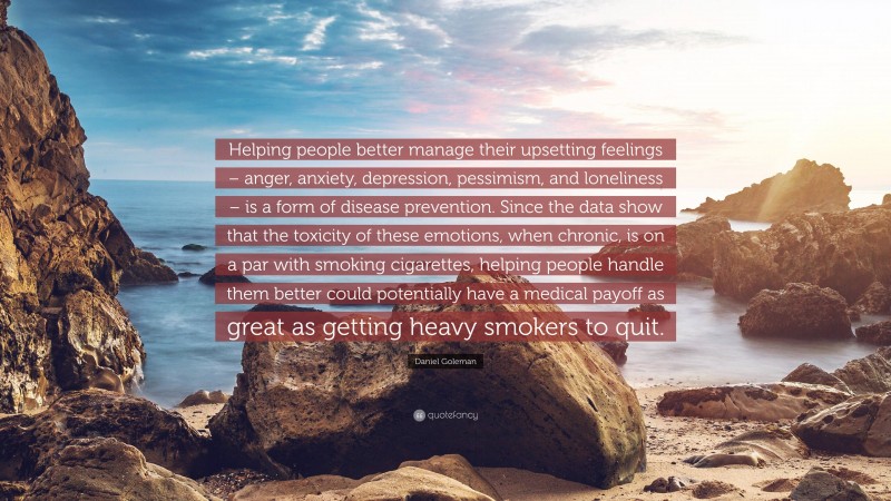Daniel Goleman Quote: “Helping people better manage their upsetting feelings – anger, anxiety, depression, pessimism, and loneliness – is a form of disease prevention. Since the data show that the toxicity of these emotions, when chronic, is on a par with smoking cigarettes, helping people handle them better could potentially have a medical payoff as great as getting heavy smokers to quit.”