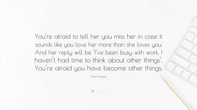 Tapiwa Mugabe Quote: “You’re afraid to tell her you miss her in case it sounds like you love her more than she loves you. And her reply will be ‘I’ve been busy with work, I haven’t had time to think about other things’. You’re afraid you have become other things.”