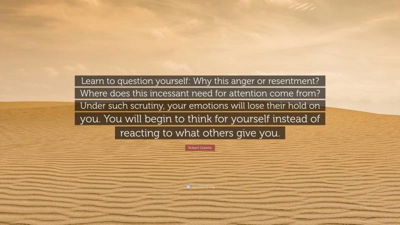 Robert Greene Quote: “Learn to question yourself: Why this anger or resentment? Where does this incessant need for attention come from? Under such scrutiny, your emotions will lose their hold on you. You will begin to think for yourself instead of reacting to what others give you.”