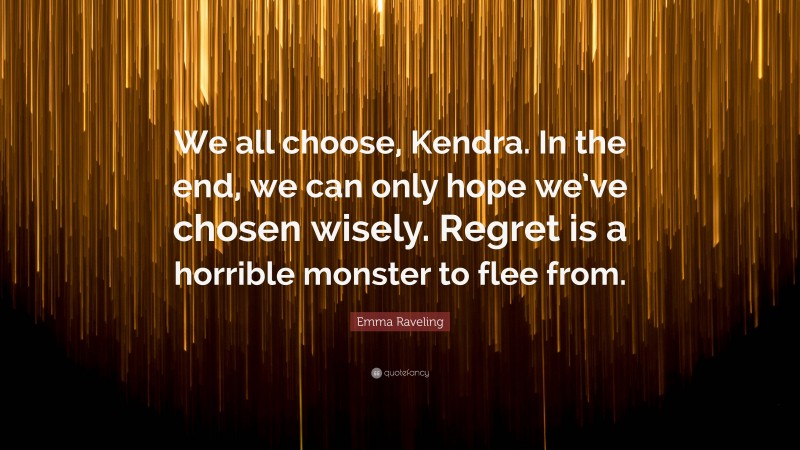 Emma Raveling Quote: “We all choose, Kendra. In the end, we can only hope we’ve chosen wisely. Regret is a horrible monster to flee from.”