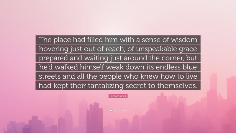 Richard Yates Quote: “The place had filled him with a sense of wisdom hovering just out of reach, of unspeakable grace prepared and waiting just around the corner, but he’d walked himself weak down its endless blue streets and all the people who knew how to live had kept their tantalizing secret to themselves.”